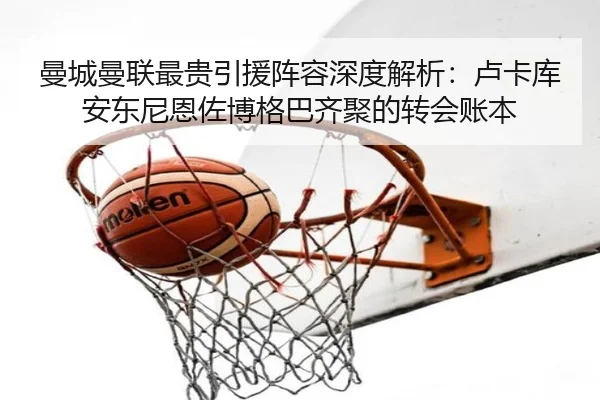 曼城曼联最贵引援阵容深度解析:卢卡库安东尼恩佐博格巴齐聚的转会账本